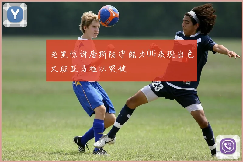 老里惊讶唐斯防守能力OG表现出色文班亚马难以突破