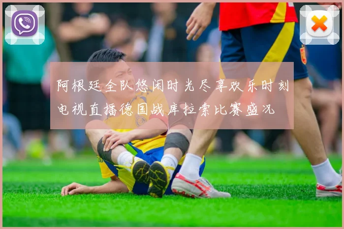 阿根廷全队悠闲时光尽享欢乐时刻电视直播德国战库拉索比赛盛况