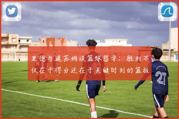 里德与道苏姆谈篮球哲学：胜利不仅在于得分还在于关键时刻的篮板球