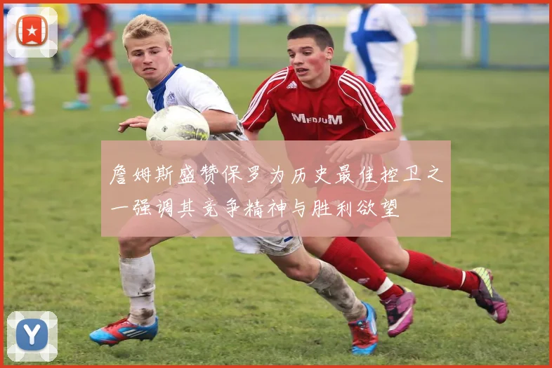 詹姆斯盛赞保罗为历史最佳控卫之一强调其竞争精神与胜利欲望