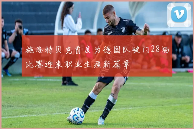 施洛特贝克首度为德国队破门28场比赛迎来职业生涯新篇章