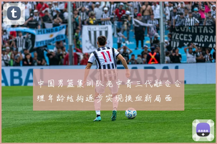 中国男篮集训队老中青三代融合合理年龄结构逐步实现换血新局面