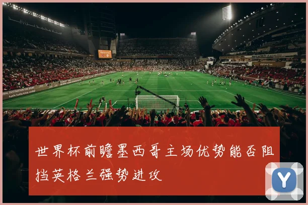 世界杯前瞻墨西哥主场优势能否阻挡英格兰强势进攻