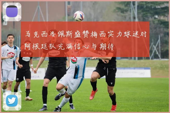 马克西洛佩斯盛赞梅西实力球迷对阿根廷队充满信心与期待