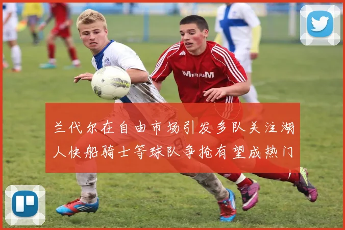 兰代尔在自由市场引发多队关注湖人快船骑士等球队争抢有望成热门球员