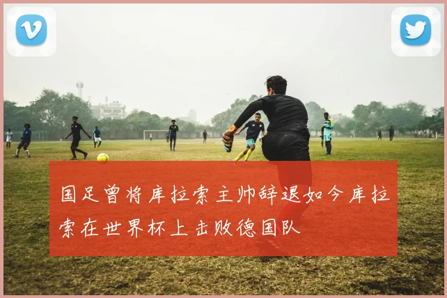 国足曾将库拉索主帅辞退如今库拉索在世界杯上击败德国队