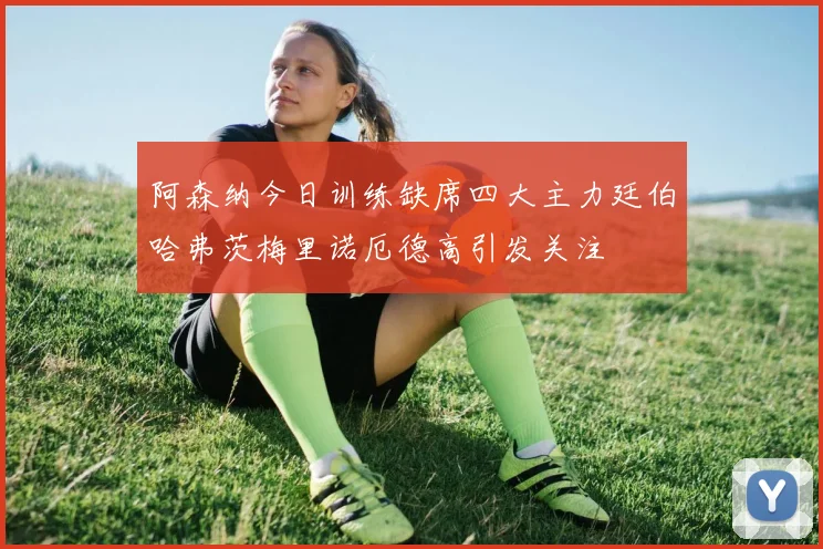 阿森纳今日训练缺席四大主力廷伯哈弗茨梅里诺厄德高引发关注