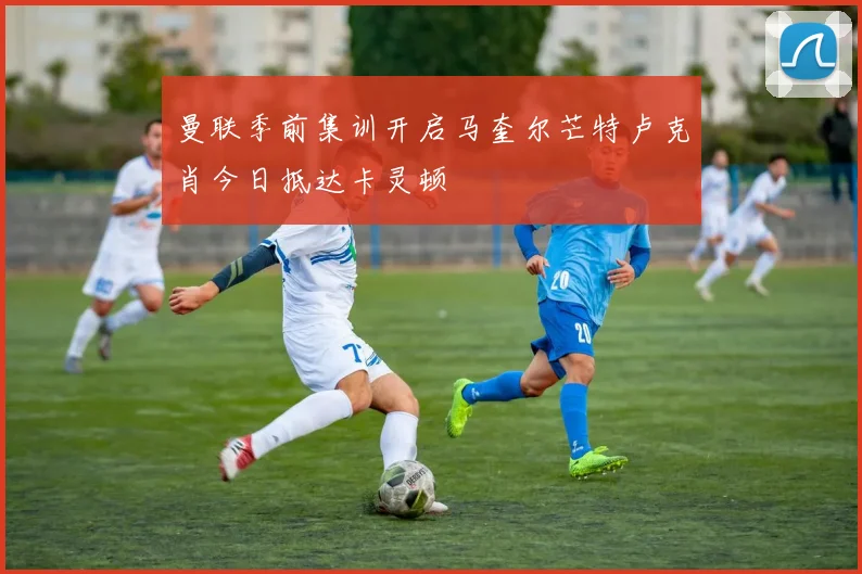 曼联季前集训开启马奎尔芒特卢克肖今日抵达卡灵顿