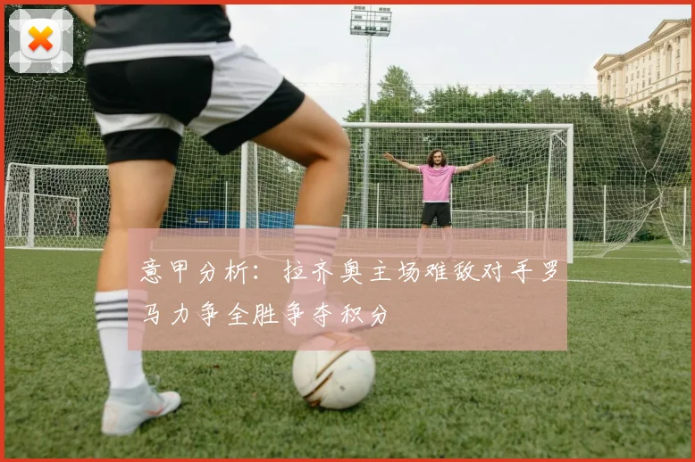 意甲分析：拉齐奥主场难敌对手罗马力争全胜争夺积分