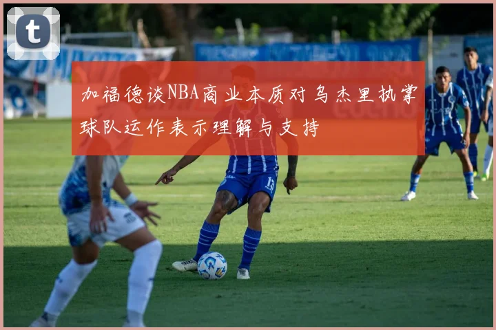 加福德谈NBA商业本质对乌杰里执掌球队运作表示理解与支持