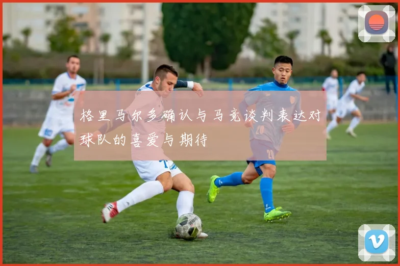 格里马尔多确认与马竞谈判表达对球队的喜爱与期待