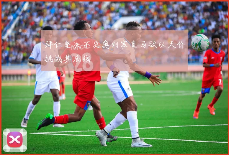 拜仁坚决不卖奥利塞皇马欲以天价挑战其底线