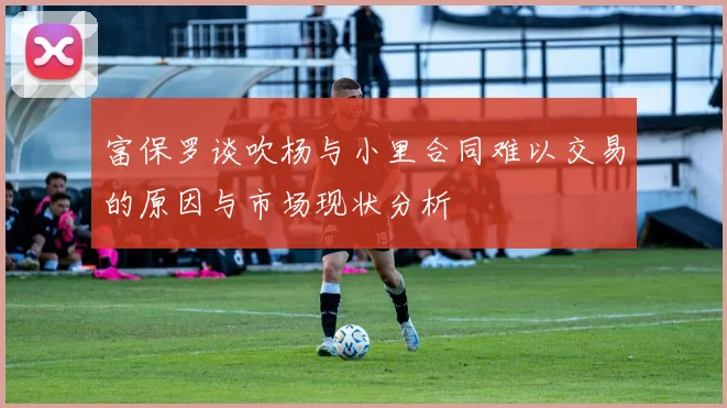 富保罗谈吹杨与小里合同难以交易的原因与市场现状分析