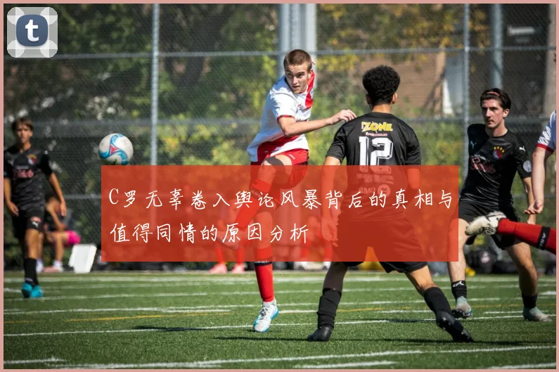 C罗无辜卷入舆论风暴背后的真相与值得同情的原因分析