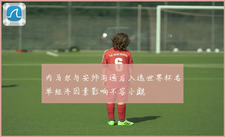内马尔与安帅沟通后入选世界杯名单经济因素影响不容小觑