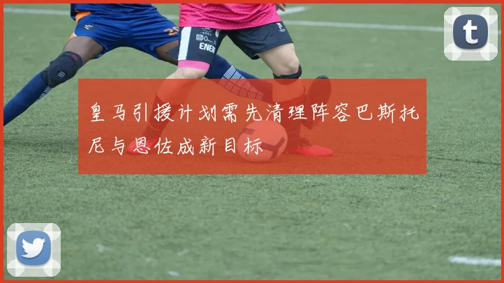 皇马引援计划需先清理阵容巴斯托尼与恩佐成新目标