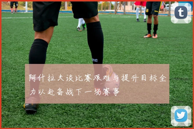 阿什拉夫谈比赛艰难与提升目标全力以赴备战下一场赛事