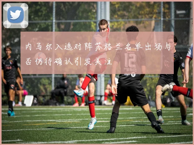 内马尔入选对阵苏格兰名单出场与否仍待确认引发关注