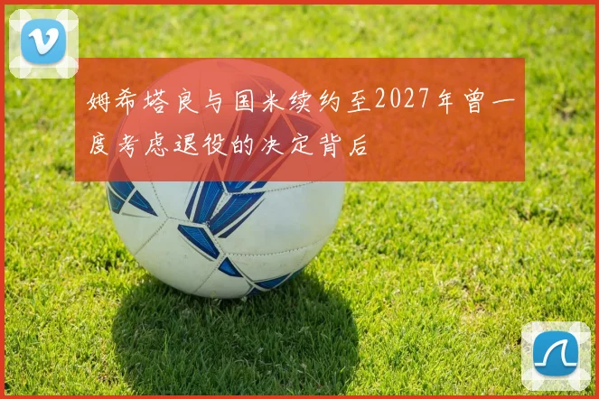 姆希塔良与国米续约至2027年曾一度考虑退役的决定背后