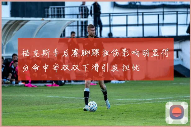 福克斯季后赛脚踝扭伤影响明显得分命中率双双下滑引发担忧
