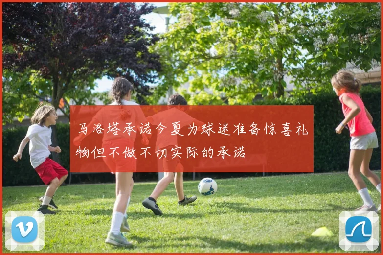 马洛塔承诺今夏为球迷准备惊喜礼物但不做不切实际的承诺